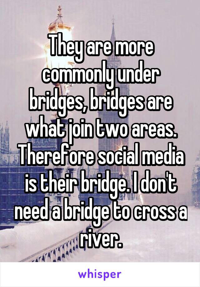 They are more commonly under bridges, bridges are what join two areas. Therefore social media is their bridge. I don't need a bridge to cross a river.