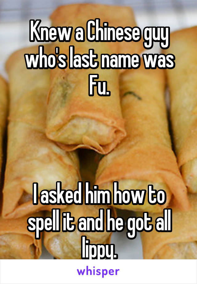 Knew a Chinese guy who's last name was Fu.



I asked him how to spell it and he got all lippy.