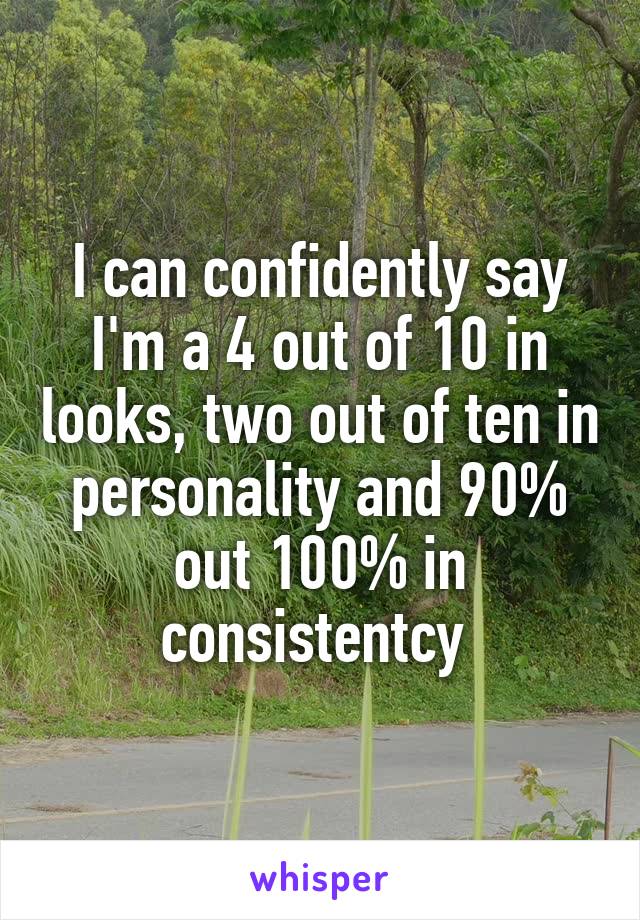 I can confidently say I'm a 4 out of 10 in looks, two out of ten in personality and 90% out 100% in consistentcy 