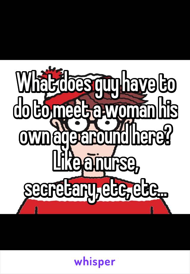 What does guy have to do to meet a woman his own age around here?
Like a nurse, secretary, etc, etc...