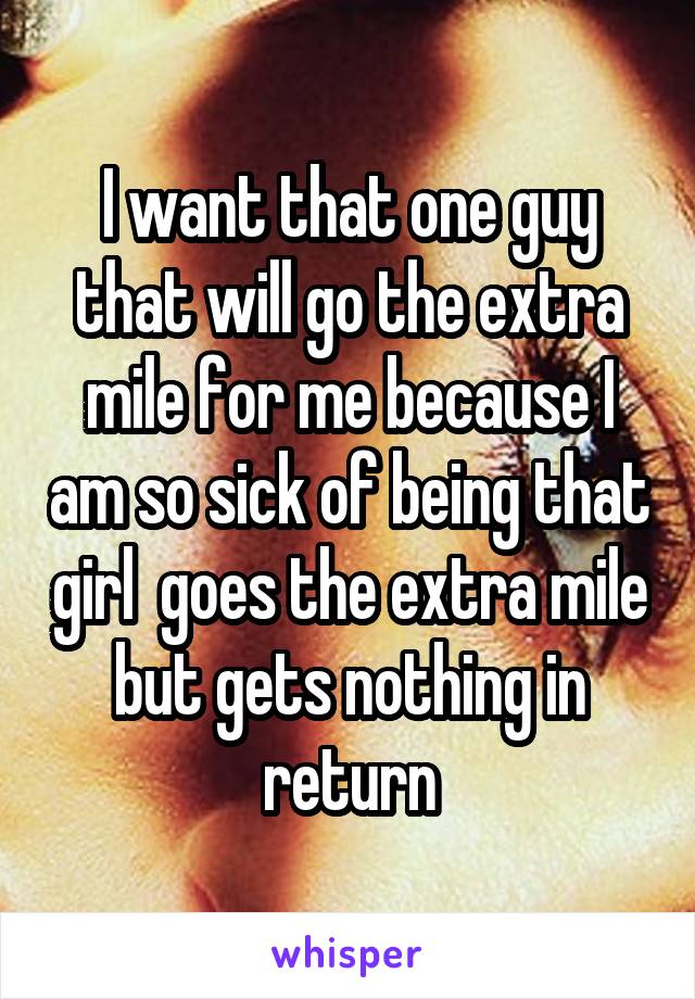 I want that one guy that will go the extra mile for me because I am so sick of being that girl  goes the extra mile but gets nothing in return