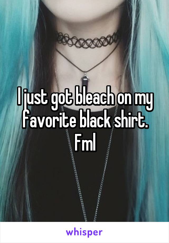 I just got bleach on my favorite black shirt. Fml