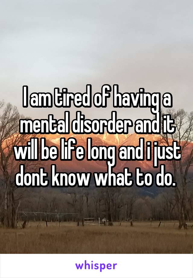 I am tired of having a mental disorder and it will be life long and i just dont know what to do. 