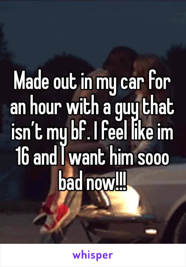 Made out in my car for an hour with a guy that isn’t my bf. I feel like im 16 and I want him sooo bad now!!! 