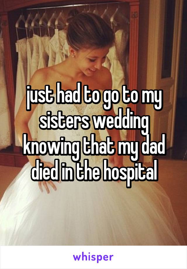 just had to go to my sisters wedding knowing that my dad died in the hospital