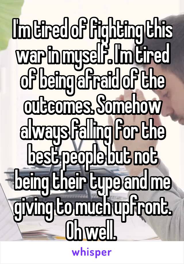 I'm tired of fighting this war in myself. I'm tired of being afraid of the outcomes. Somehow always falling for the best people but not being their type and me giving to much upfront. Oh well. 
