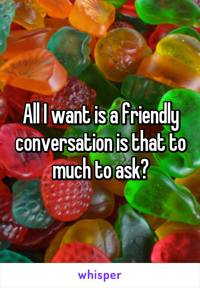 All I want is a friendly conversation is that to much to ask?