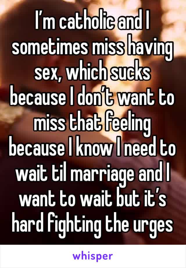 I’m catholic and I sometimes miss having sex, which sucks because I don’t want to miss that feeling because I know I need to wait til marriage and I want to wait but it’s hard fighting the urges 