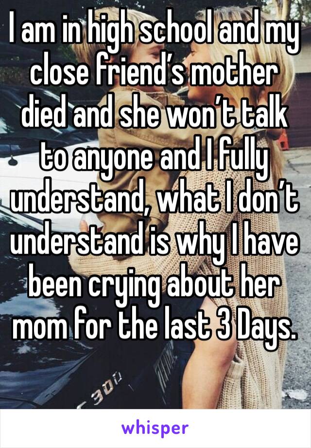 I am in high school and my close friend’s mother died and she won’t talk to anyone and I fully understand, what I don’t understand is why I have been crying about her mom for the last 3 Days.