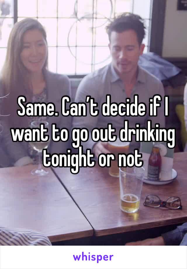 Same. Can’t decide if I want to go out drinking tonight or not