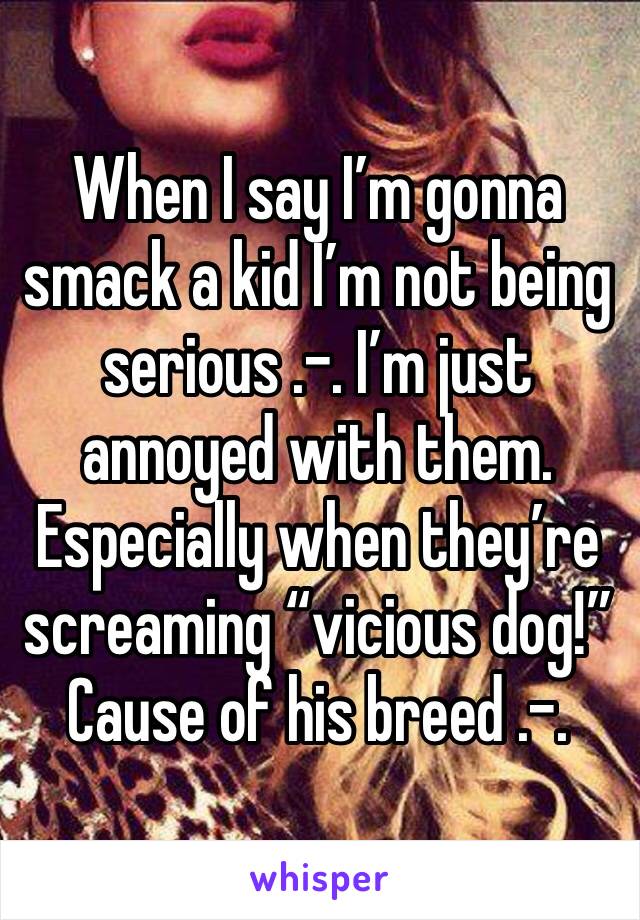 When I say I’m gonna smack a kid I’m not being serious .-. I’m just annoyed with them. Especially when they’re screaming “vicious dog!” Cause of his breed .-.