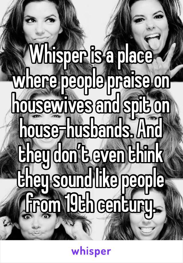 Whisper is a place where people praise on housewives and spit on house-husbands. And they don’t even think they sound like people from 19th century. 