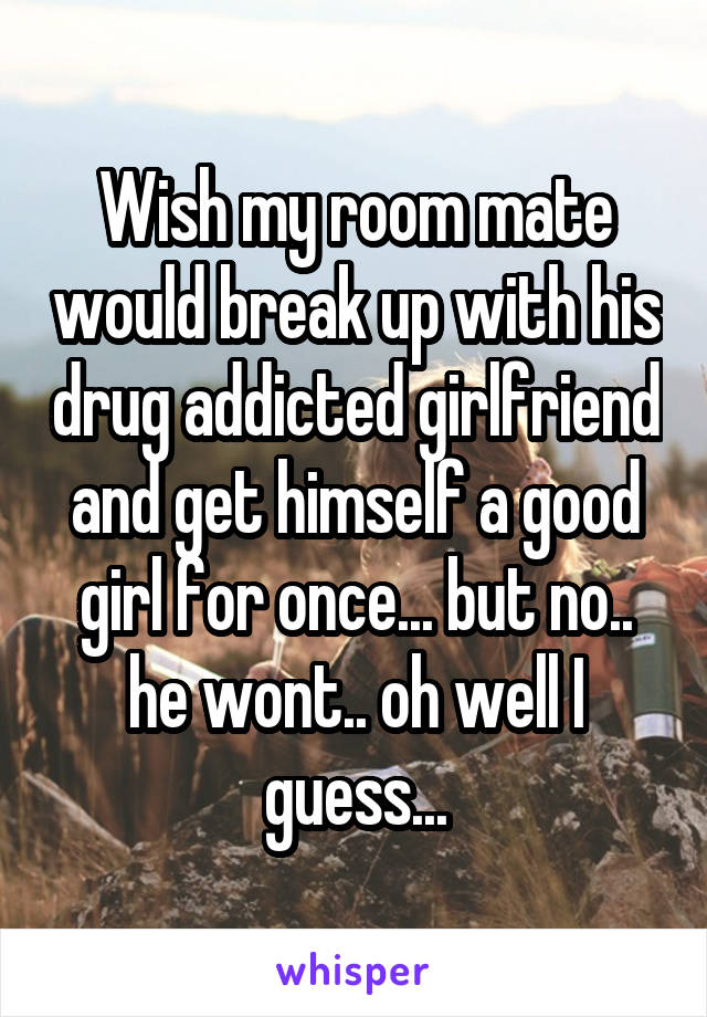 Wish my room mate would break up with his drug addicted girlfriend and get himself a good girl for once... but no.. he wont.. oh well I guess...