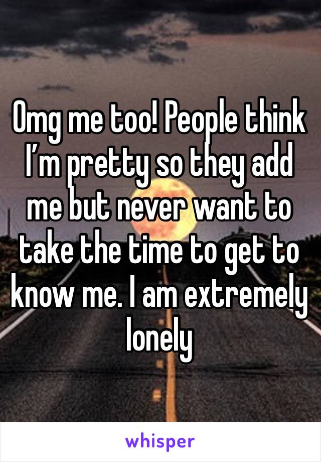 Omg me too! People think I’m pretty so they add me but never want to take the time to get to know me. I am extremely lonely