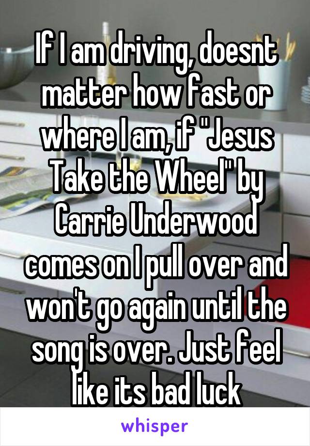 If I am driving, doesnt matter how fast or where I am, if "Jesus Take the Wheel" by Carrie Underwood comes on I pull over and won't go again until the song is over. Just feel like its bad luck