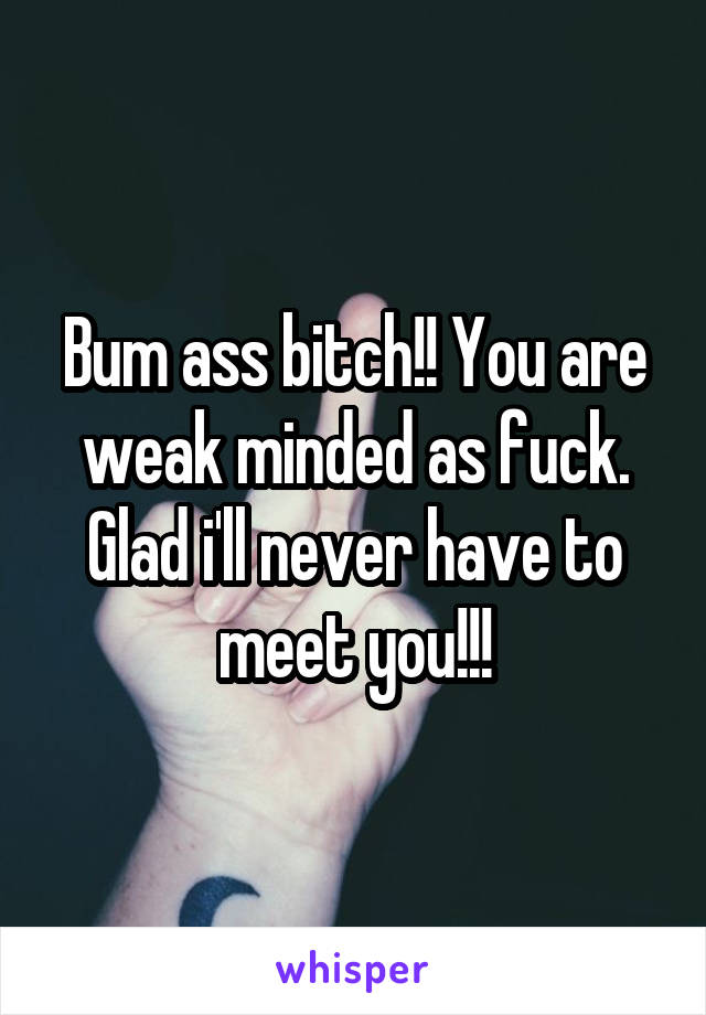 Bum ass bitch!! You are weak minded as fuck. Glad i'll never have to meet you!!!