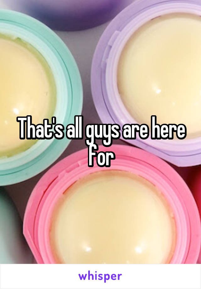 That's all guys are here for