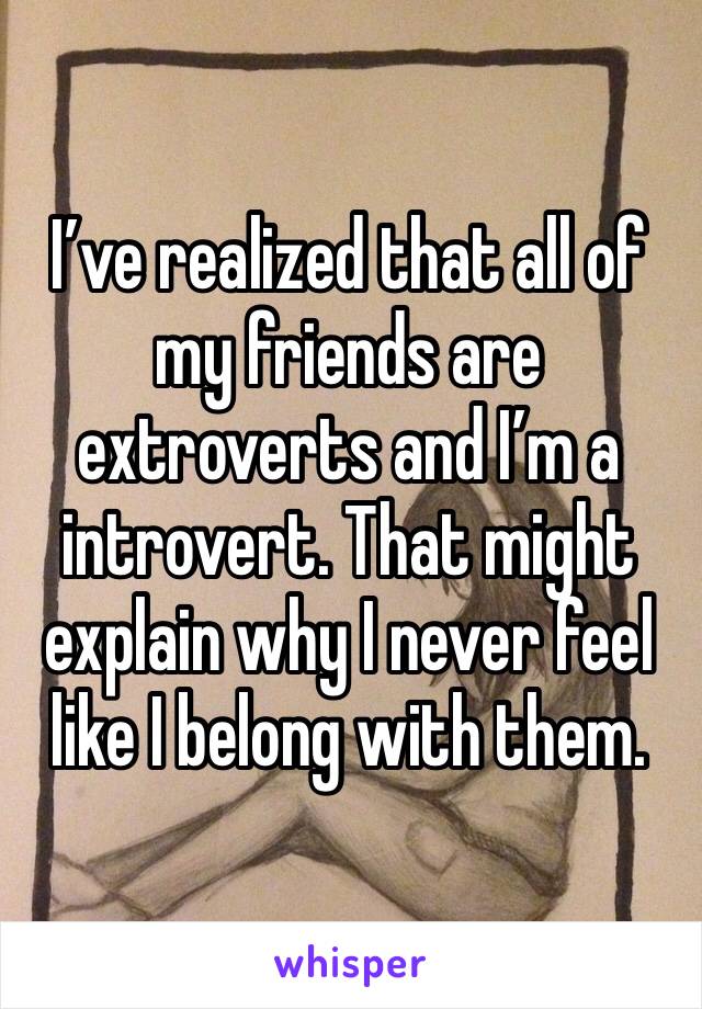 I’ve realized that all of my friends are extroverts and I’m a introvert. That might explain why I never feel like I belong with them. 