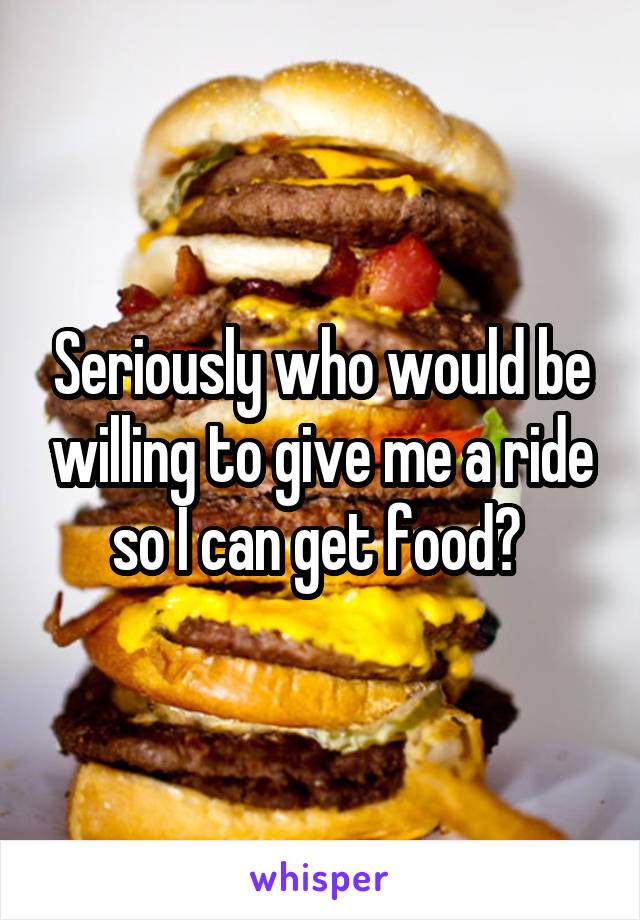 Seriously who would be willing to give me a ride so I can get food? 