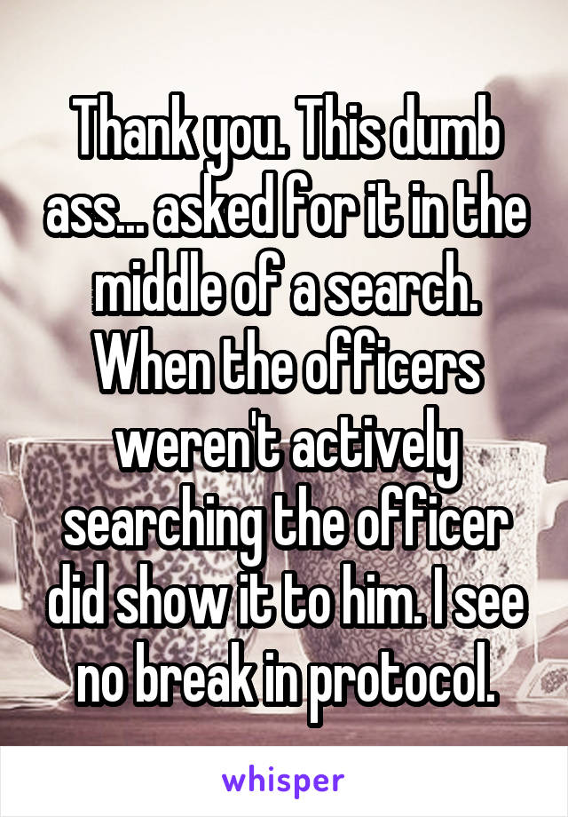 Thank you. This dumb ass... asked for it in the middle of a search. When the officers weren't actively searching the officer did show it to him. I see no break in protocol.