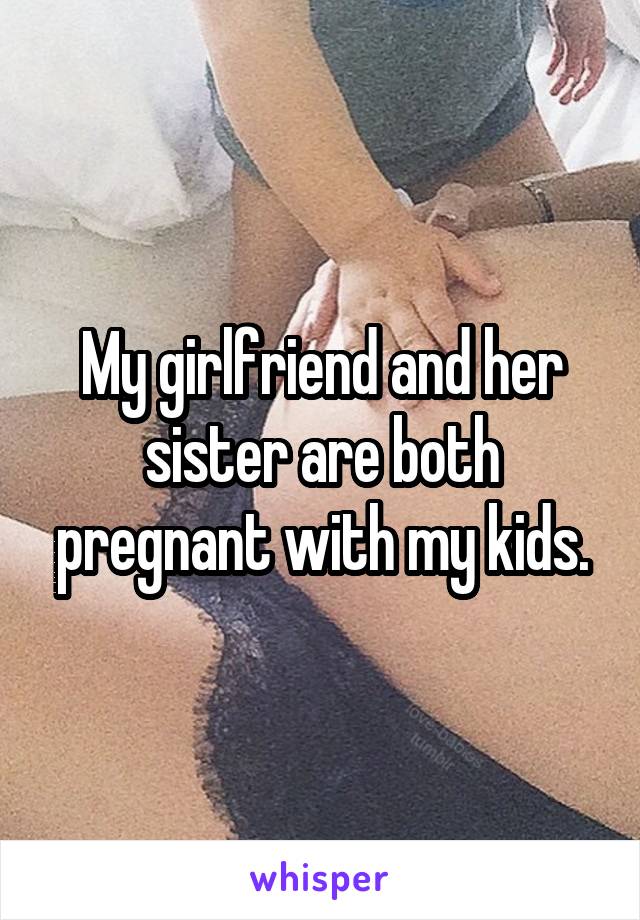 My girlfriend and her sister are both pregnant with my kids.
