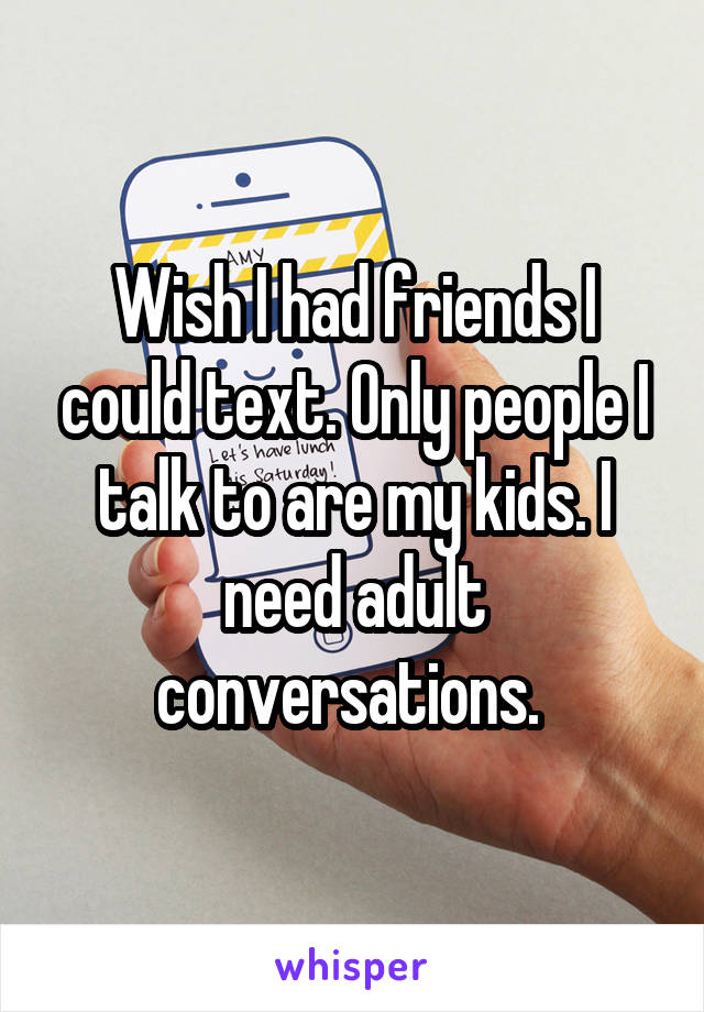 Wish I had friends I could text. Only people I talk to are my kids. I need adult conversations. 