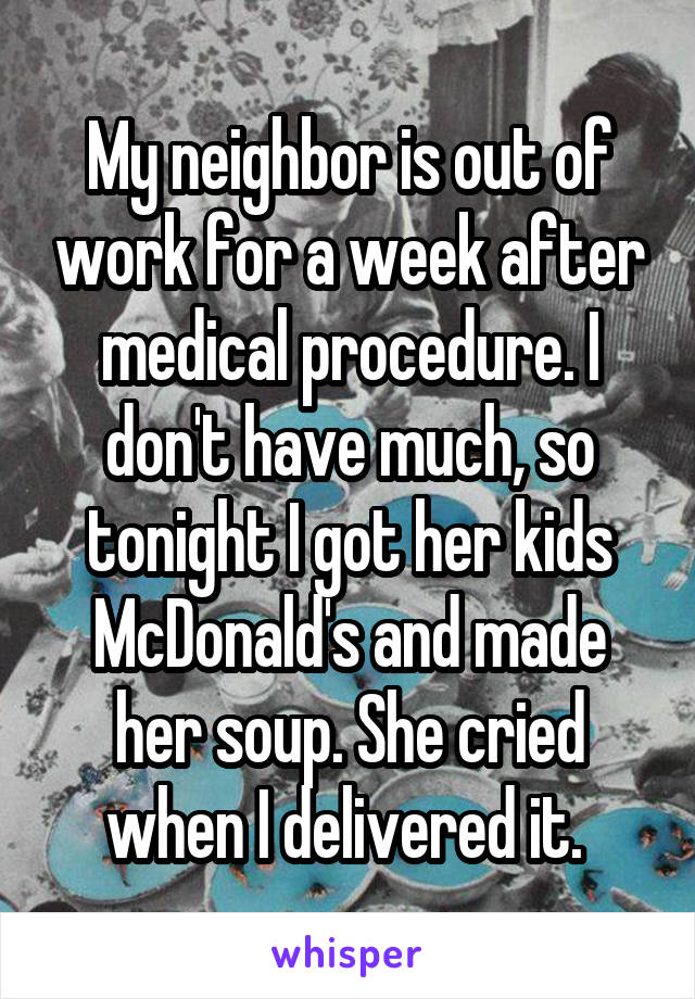 My neighbor is out of work for a week after medical procedure. I don't have much, so tonight I got her kids McDonald's and made her soup. She cried when I delivered it. 