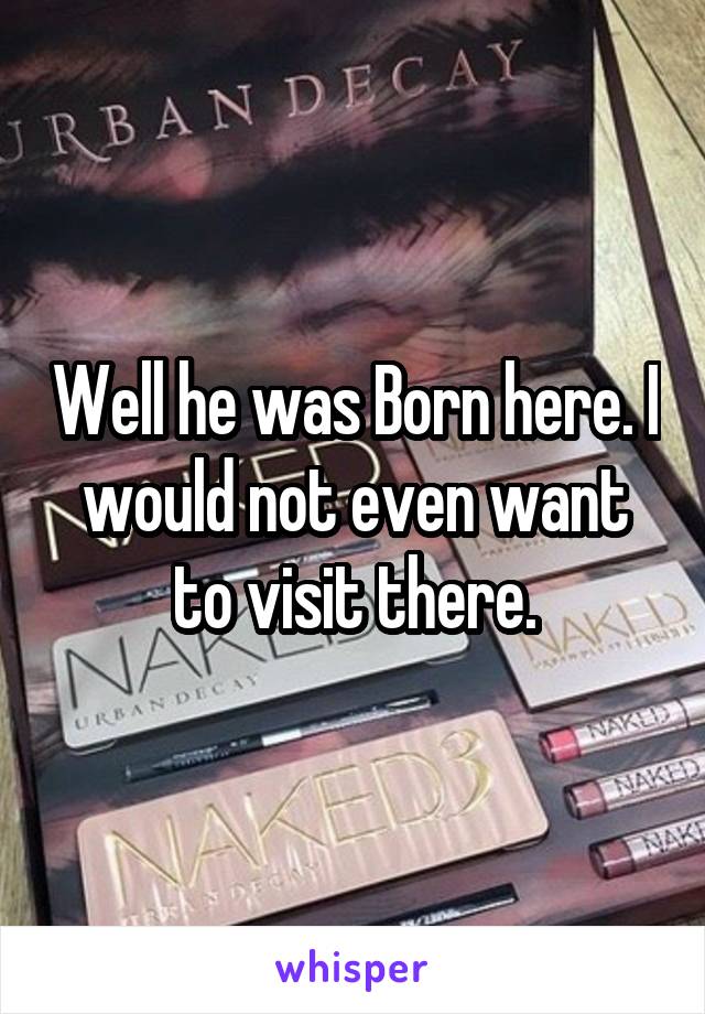 Well he was Born here. I would not even want to visit there.