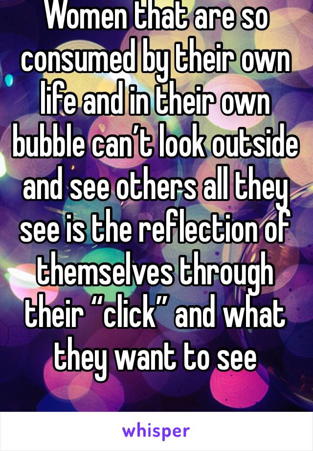 Women that are so consumed by their own life and in their own bubble can’t look outside and see others all they see is the reflection of themselves through their “click” and what they want to see