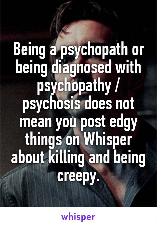 Being a psychopath or being diagnosed with psychopathy / psychosis does not mean you post edgy things on Whisper about killing and being creepy.
