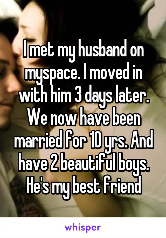 I met my husband on myspace. I moved in with him 3 days later. We now have been married for 10 yrs. And have 2 beautiful boys. He's my best friend