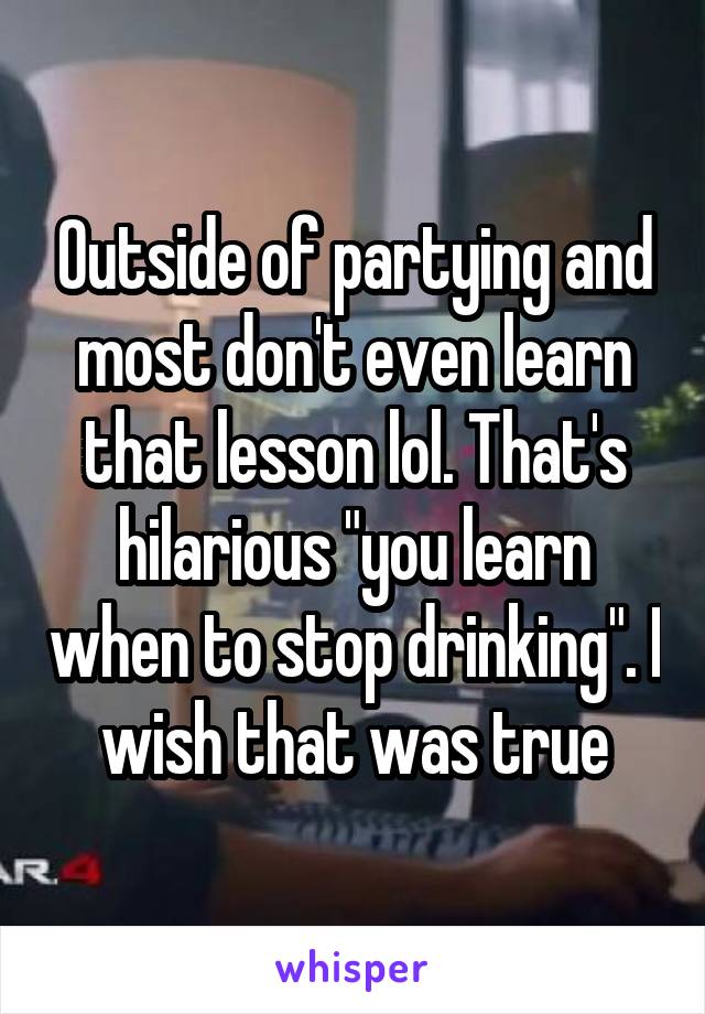 Outside of partying and most don't even learn that lesson lol. That's hilarious "you learn when to stop drinking". I wish that was true