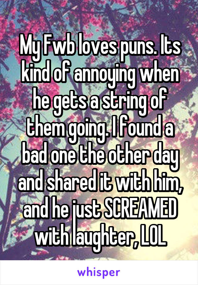 My Fwb loves puns. Its kind of annoying when he gets a string of them going. I found a bad one the other day and shared it with him, and he just SCREAMED with laughter, LOL