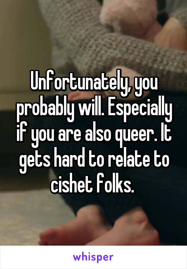 Unfortunately, you probably will. Especially if you are also queer. It gets hard to relate to cishet folks. 