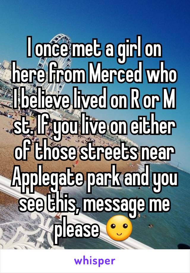 I once met a girl on here from Merced who I believe lived on R or M st. If you live on either of those streets near Applegate park and you see this, message me please ðŸ™‚