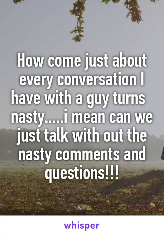How come just about every conversation I have with a guy turns   nasty.....i mean can we just talk with out the nasty comments and questions!!!