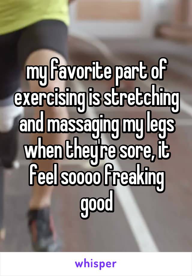 my favorite part of exercising is stretching and massaging my legs when they're sore, it feel soooo freaking good