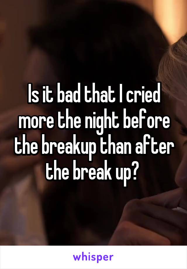 Is it bad that I cried more the night before the breakup than after the break up? 