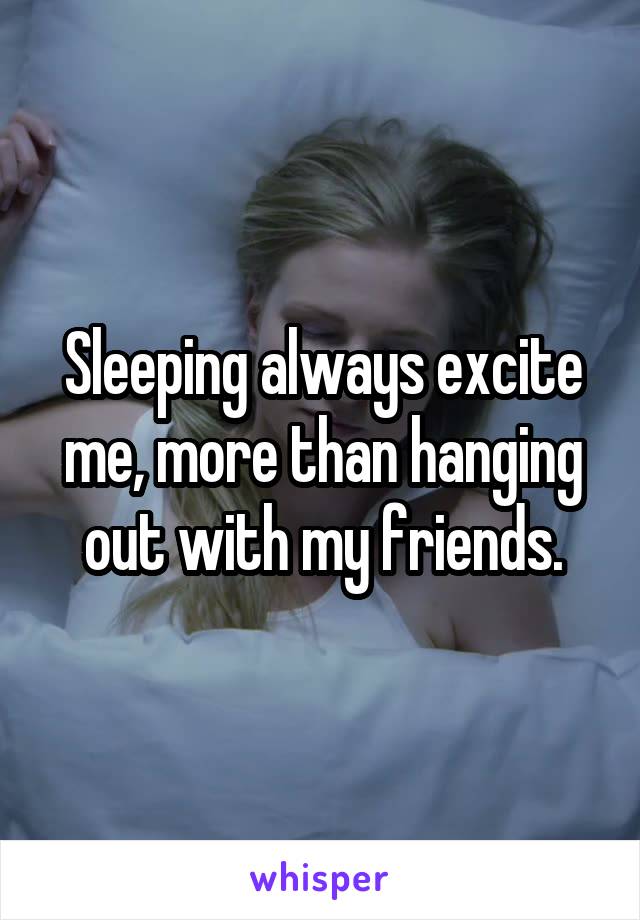 Sleeping always excite me, more than hanging out with my friends.
