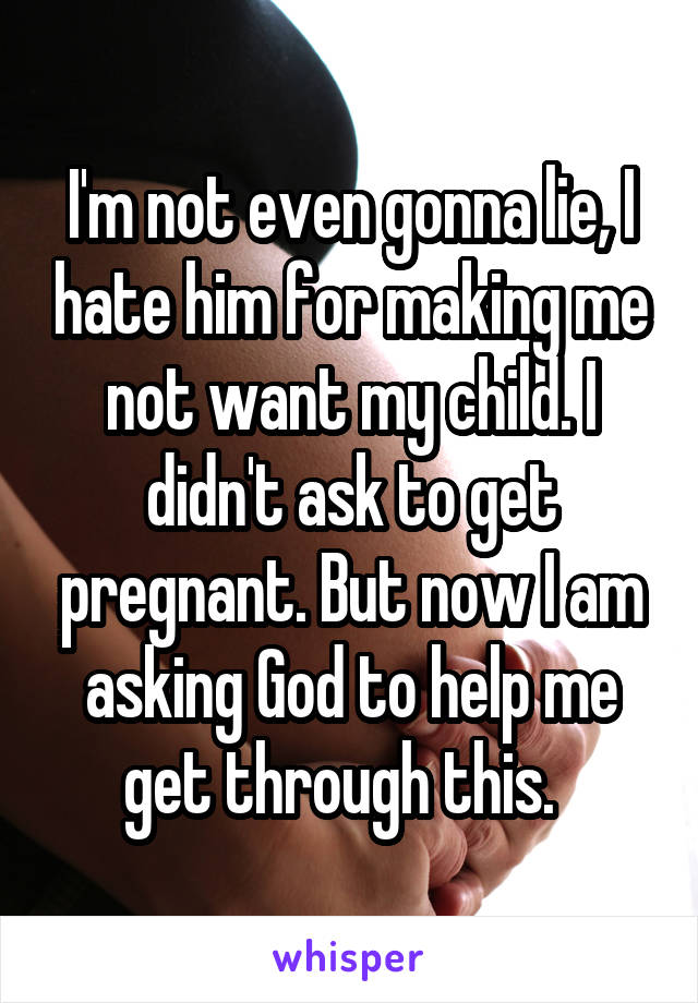 I'm not even gonna lie, I hate him for making me not want my child. I didn't ask to get pregnant. But now I am asking God to help me get through this.  