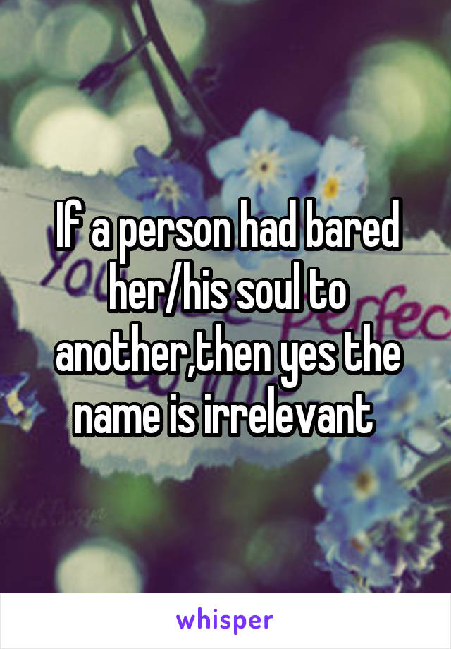 If a person had bared her/his soul to another,then yes the name is irrelevant 