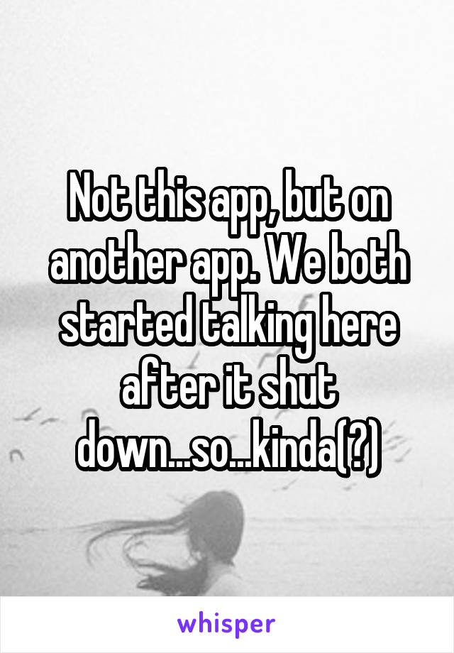 Not this app, but on another app. We both started talking here after it shut down...so...kinda(?)