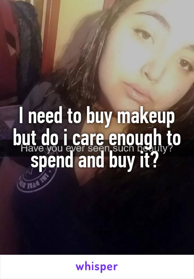 I need to buy makeup but do i care enough to spend and buy it? 