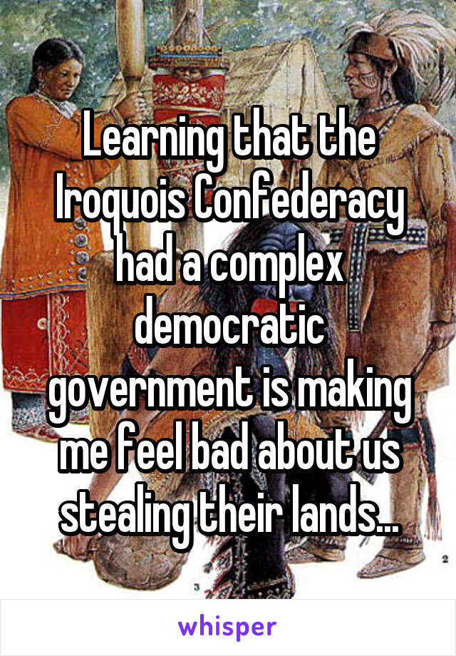 Learning that the Iroquois Confederacy had a complex democratic government is making me feel bad about us stealing their lands...