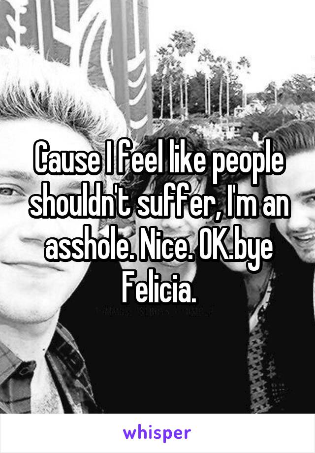 Cause I feel like people shouldn't suffer, I'm an asshole. Nice. OK.bye Felicia.