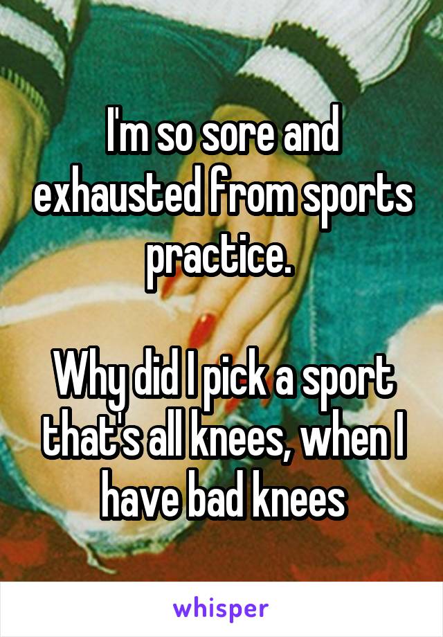 I'm so sore and exhausted from sports practice. 

Why did I pick a sport that's all knees, when I have bad knees