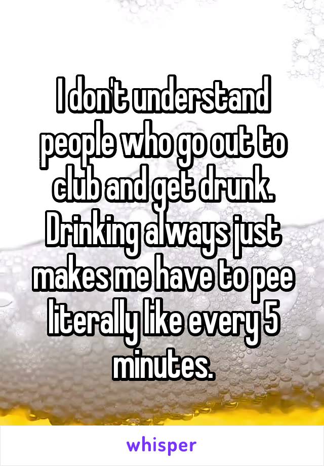 I don't understand people who go out to club and get drunk. Drinking always just makes me have to pee literally like every 5 minutes.