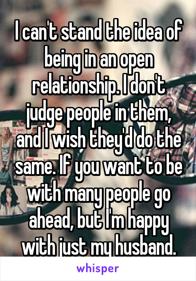 I can't stand the idea of being in an open relationship. I don't judge people in them, and I wish they'd do the same. If you want to be with many people go ahead, but I'm happy with just my husband.