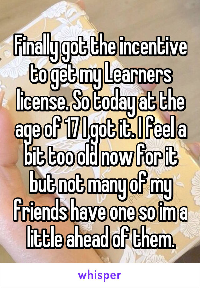 Finally got the incentive to get my Learners license. So today at the age of 17 I got it. I feel a bit too old now for it but not many of my friends have one so im a little ahead of them.