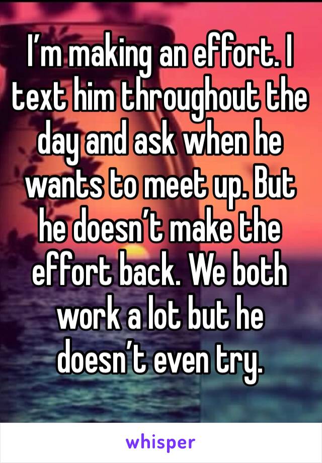 I’m making an effort. I text him throughout the day and ask when he wants to meet up. But he doesn’t make the effort back. We both work a lot but he doesn’t even try. 